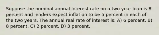 Suppose the nominal annual interest rate on a two year loan is 8 percent and lenders expect inflation to be 5 percent in each of the two years. The annual real rate of interest is: A) 6 percent. B) 8 percent. C) 2 percent. D) 3 percent.