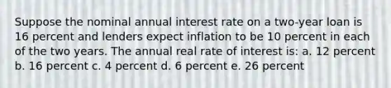 Suppose the nominal annual interest rate on a two-year loan is 16 percent and lenders expect inflation to be 10 percent in each of the two years. The annual real rate of interest is: a. 12 percent b. 16 percent c. 4 percent d. 6 percent e. 26 percent