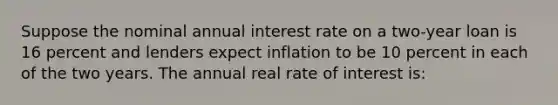 Suppose the nominal annual interest rate on a two-year loan is 16 percent and lenders expect inflation to be 10 percent in each of the two years. The annual real rate of interest is: