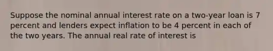 Suppose the nominal annual interest rate on a two-year loan is 7 percent and lenders expect inflation to be 4 percent in each of the two years. The annual real rate of interest is