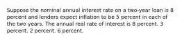 Suppose the nominal annual interest rate on a two-year loan is 8 percent and lenders expect inflation to be 5 percent in each of the two years. The annual real rate of interest is 8 percent. 3 percent. 2 percent. 6 percent.