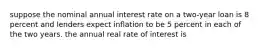 suppose the nominal annual interest rate on a two-year loan is 8 percent and lenders expect inflation to be 5 percent in each of the two years. the annual real rate of interest is