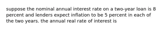 suppose the nominal annual interest rate on a two-year loan is 8 percent and lenders expect inflation to be 5 percent in each of the two years. the annual real rate of interest is