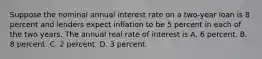 Suppose the nominal annual interest rate on a two-year loan is 8 percent and lenders expect inflation to be 5 percent in each of the two years. The annual real rate of interest is A. 6 percent. B. 8 percent. C. 2 percent. D. 3 percent.