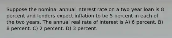 Suppose the nominal annual interest rate on a two-year loan is 8 percent and lenders expect inflation to be 5 percent in each of the two years. The annual real rate of interest is A) 6 percent. B) 8 percent. C) 2 percent. D) 3 percent.