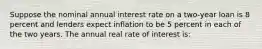 Suppose the nominal annual interest rate on a two-year loan is 8 percent and lenders expect inflation to be 5 percent in each of the two years. The annual real rate of interest is: