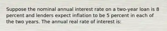 Suppose the nominal annual interest rate on a two-year loan is 8 percent and lenders expect inflation to be 5 percent in each of the two years. The annual real rate of interest is: