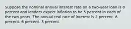 Suppose the nominal annual interest rate on a two-year loan is 8 percent and lenders expect inflation to be 5 percent in each of the two years. The annual real rate of interest is 2 percent. 8 percent. 6 percent. 3 percent.