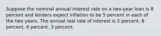 Suppose the nominal annual interest rate on a two-year loan is 8 percent and lenders expect inflation to be 5 percent in each of the two years. The annual real rate of interest is 2 percent. 8 percent. 6 percent. 3 percent.