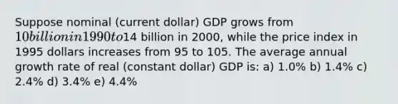 Suppose nominal (current dollar) GDP grows from 10 billion in 1990 to14 billion in 2000, while the price index in 1995 dollars increases from 95 to 105. The average annual growth rate of real (constant dollar) GDP is: a) 1.0% b) 1.4% c) 2.4% d) 3.4% e) 4.4%