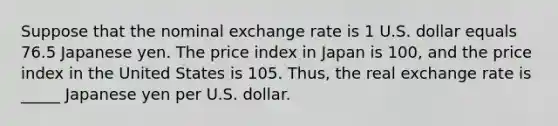 Suppose that the nominal exchange rate is 1 U.S. dollar equals 76.5 Japanese yen. The price index in Japan is 100, and the price index in the United States is 105. Thus, the real exchange rate is _____ Japanese yen per U.S. dollar.