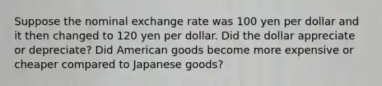 Suppose the nominal exchange rate was 100 yen per dollar and it then changed to 120 yen per dollar. Did the dollar appreciate or depreciate? Did American goods become more expensive or cheaper compared to Japanese goods?