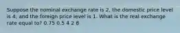 Suppose the nominal exchange rate is 2, the domestic price level is 4, and the foreign price level is 1. What is the real exchange rate equal to? 0.75 0.5 4 2 8