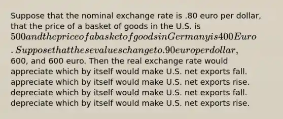 Suppose that the nominal exchange rate is .80 euro per dollar, that the price of a basket of goods in the U.S. is 500 and the price of a basket of goods in Germany is 400 Euro. Suppose that these values change to .90 euro per dollar,600, and 600 euro. Then the real exchange rate would appreciate which by itself would make U.S. net exports fall. appreciate which by itself would make U.S. net exports rise. depreciate which by itself would make U.S. net exports fall. depreciate which by itself would make U.S. net exports rise.