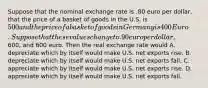 Suppose that the nominal exchange rate is .80 euro per dollar, that the price of a basket of goods in the U.S. is 500 and the price of a basket of goods in Germany is 400 Euro. Suppose that these values change to .90 euro per dollar,600, and 600 euro. Then the real exchange rate would A. depreciate which by itself would make U.S. net exports rise. B. depreciate which by itself would make U.S. net exports fall. C. appreciate which by itself would make U.S. net exports rise. D. appreciate which by itself would make U.S. net exports fall.