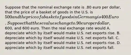 Suppose that the nominal exchange rate is .80 euro per dollar, that the price of a basket of goods in the U.S. is 500 and the price of a basket of goods in Germany is 400 Euro. Suppose that these values change to .90 euro per dollar,600, and 600 euro. Then the real exchange rate would A. depreciate which by itself would make U.S. net exports rise. B. depreciate which by itself would make U.S. net exports fall. C. appreciate which by itself would make U.S. net exports rise. D. appreciate which by itself would make U.S. net exports fall.