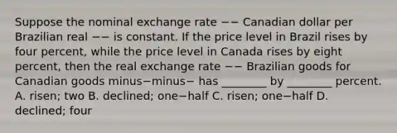 Suppose the nominal exchange rate −− Canadian dollar per Brazilian real −− is constant. If the price level in Brazil rises by four​ percent, while the price level in Canada rises by eight​ percent, then the real exchange rate −− Brazilian goods for Canadian goods minus−minus− has​ ________ by​ ________ percent. A. ​risen; two B. ​declined; one−half C. ​risen; one−half D. ​declined; four