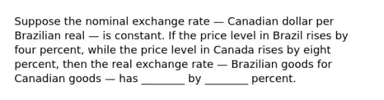 Suppose the nominal exchange rate — Canadian dollar per Brazilian real — is constant. If the price level in Brazil rises by four percent, while the price level in Canada rises by eight percent, then the real exchange rate — Brazilian goods for Canadian goods — has ________ by ________ percent.