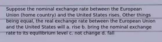 Suppose the nominal exchange rate between the European Union (home country) and the United States rises. Other things being equal, the real exchange rate between the European Union and the United States will a. rise b. bring the nominal exchange rate to its equilibrium level c. not change d. fall