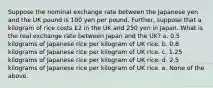 Suppose the nominal exchange rate between the Japanese yen and the UK pound is 100 yen per pound. Further, suppose that a kilogram of rice costs £2 in the UK and 250 yen in Japan. What is the real exchange rate between Japan and the UK? a. 0.5 kilograms of Japanese rice per kilogram of UK rice. b. 0.8 kilograms of Japanese rice per kilogram of UK rice. c. 1.25 kilograms of Japanese rice per kilogram of UK rice. d. 2.5 kilograms of Japanese rice per kilogram of UK rice. e. None of the above.