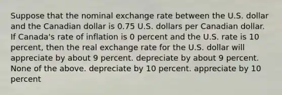 Suppose that the nominal exchange rate between the U.S. dollar and the Canadian dollar is 0.75 U.S. dollars per Canadian dollar. If Canada's rate of inflation is 0 percent and the U.S. rate is 10 percent, then the real exchange rate for the U.S. dollar will appreciate by about 9 percent. depreciate by about 9 percent. None of the above. depreciate by 10 percent. appreciate by 10 percent