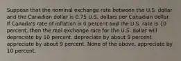 Suppose that the nominal exchange rate between the U.S. dollar and the Canadian dollar is 0.75 U.S. dollars per Canadian dollar. If Canada's rate of inflation is 0 percent and the U.S. rate is 10 percent, then the real exchange rate for the U.S. dollar will depreciate by 10 percent. depreciate by about 9 percent. appreciate by about 9 percent. None of the above. appreciate by 10 percent.