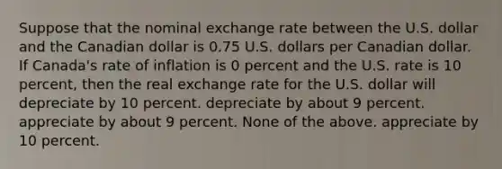 Suppose that the nominal exchange rate between the U.S. dollar and the Canadian dollar is 0.75 U.S. dollars per Canadian dollar. If Canada's rate of inflation is 0 percent and the U.S. rate is 10 percent, then the real exchange rate for the U.S. dollar will depreciate by 10 percent. depreciate by about 9 percent. appreciate by about 9 percent. None of the above. appreciate by 10 percent.