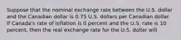 Suppose that the nominal exchange rate between the U.S. dollar and the Canadian dollar is 0.75 U.S. dollars per Canadian dollar. If Canada's rate of inflation is 0 percent and the U.S. rate is 10 percent, then the real exchange rate for the U.S. dollar will