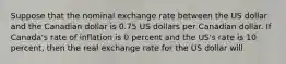 Suppose that the nominal exchange rate between the US dollar and the Canadian dollar is 0.75 US dollars per Canadian dollar. If Canada's rate of inflation is 0 percent and the US's rate is 10 percent, then the real exchange rate for the US dollar will