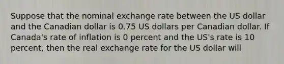 Suppose that the nominal exchange rate between the US dollar and the Canadian dollar is 0.75 US dollars per Canadian dollar. If Canada's rate of inflation is 0 percent and the US's rate is 10 percent, then the real exchange rate for the US dollar will