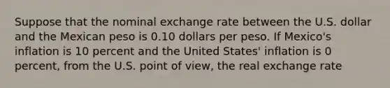 Suppose that the nominal exchange rate between the U.S. dollar and the Mexican peso is 0.10 dollars per peso. If Mexico's inflation is 10 percent and the United States' inflation is 0 percent, from the U.S. point of view, the real exchange rate