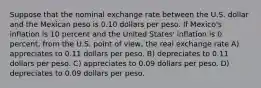 Suppose that the nominal exchange rate between the U.S. dollar and the Mexican peso is 0.10 dollars per peso. If Mexico's inflation is 10 percent and the United States' inflation is 0 percent, from the U.S. point of view, the real exchange rate A) appreciates to 0.11 dollars per peso. B) depreciates to 0.11 dollars per peso. C) appreciates to 0.09 dollars per peso. D) depreciates to 0.09 dollars per peso.