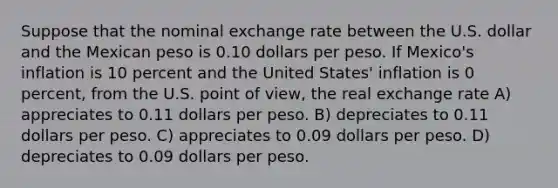 Suppose that the nominal exchange rate between the U.S. dollar and the Mexican peso is 0.10 dollars per peso. If Mexico's inflation is 10 percent and the United States' inflation is 0 percent, from the U.S. point of view, the real exchange rate A) appreciates to 0.11 dollars per peso. B) depreciates to 0.11 dollars per peso. C) appreciates to 0.09 dollars per peso. D) depreciates to 0.09 dollars per peso.