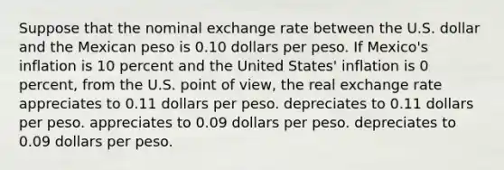 Suppose that the nominal exchange rate between the U.S. dollar and the Mexican peso is 0.10 dollars per peso. If Mexico's inflation is 10 percent and the United States' inflation is 0 percent, from the U.S. point of view, the real exchange rate appreciates to 0.11 dollars per peso. depreciates to 0.11 dollars per peso. appreciates to 0.09 dollars per peso. depreciates to 0.09 dollars per peso.