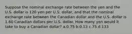 Suppose the nominal exchange rate between the yen and the U.S. dollar is 120 yen per U.S. dollar, and that the nominal exchange rate between the Canadian dollar and the U.S. dollar is 1.60 Canadian dollars per U.S. dollar. How many yen would it take to buy a Canadian dollar? a.0.75 b.0.13 c.75 d.133