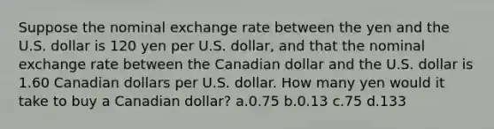 Suppose the nominal exchange rate between the yen and the U.S. dollar is 120 yen per U.S. dollar, and that the nominal exchange rate between the Canadian dollar and the U.S. dollar is 1.60 Canadian dollars per U.S. dollar. How many yen would it take to buy a Canadian dollar? a.0.75 b.0.13 c.75 d.133