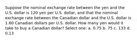 Suppose the nominal exchange rate between the yen and the U.S. dollar is 120 yen per U.S. dollar, and that the nominal exchange rate between the Canadian dollar and the U.S. dollar is 1.60 Canadian dollars per U.S. dollar. How many yen would it take to buy a Canadian dollar? Select one: a. 0.75 b. 75 c. 133 d. 0.13