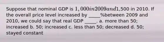 Suppose that nominal GDP is 1,000 in 2009 and1,500 in 2010. If the overall price level increased by _____%between 2009 and 2010, we could say that real GDP _____. a. <a href='https://www.questionai.com/knowledge/keWHlEPx42-more-than' class='anchor-knowledge'>more than</a> 50; increased b. 50; increased c. <a href='https://www.questionai.com/knowledge/k7BtlYpAMX-less-than' class='anchor-knowledge'>less than</a> 50; decreased d. 50; stayed constant