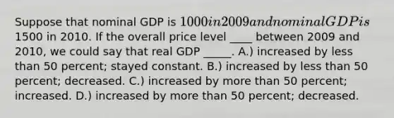 Suppose that nominal GDP is 1000 in 2009 and nominal GDP is1500 in 2010. If the overall price level ____ between 2009 and 2010, we could say that real GDP _____. A.) increased by less than 50 percent; stayed constant. B.) increased by less than 50 percent; decreased. C.) increased by more than 50 percent; increased. D.) increased by more than 50 percent; decreased.