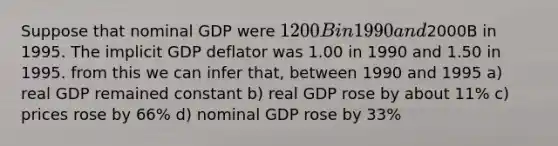 Suppose that nominal GDP were 1200B in 1990 and2000B in 1995. The implicit GDP deflator was 1.00 in 1990 and 1.50 in 1995. from this we can infer that, between 1990 and 1995 a) real GDP remained constant b) real GDP rose by about 11% c) prices rose by 66% d) nominal GDP rose by 33%