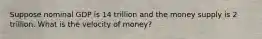 Suppose nominal GDP is 14 trillion and the money supply is 2 trillion. What is the velocity of money?