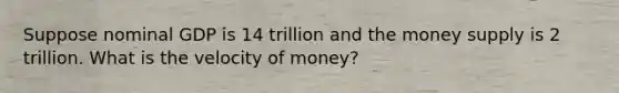 Suppose nominal GDP is 14 trillion and the money supply is 2 trillion. What is the velocity of money?