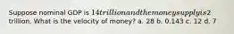 Suppose nominal GDP is 14 trillion and the money supply is2 trillion. What is the velocity of money? a. 28 b. 0.143 c. 12 d. 7