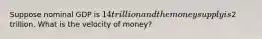 Suppose nominal GDP is 14 trillion and the money supply is2 trillion. What is the velocity of money?