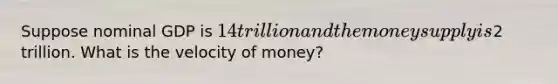 Suppose nominal GDP is 14 trillion and the money supply is2 trillion. What is the velocity of money?