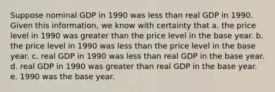 Suppose nominal GDP in 1990 was less than real GDP in 1990. Given this information, we know with certainty that a. the price level in 1990 was greater than the price level in the base year. b. the price level in 1990 was less than the price level in the base year. c. real GDP in 1990 was less than real GDP in the base year. d. real GDP in 1990 was greater than real GDP in the base year. e. 1990 was the base year.