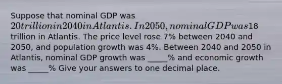 Suppose that nominal GDP was 20 trillion in 2040 in Atlantis. In 2050, nominal GDP was18 trillion in Atlantis. The price level rose 7% between 2040 and 2050, and population growth was 4%. Between 2040 and 2050 in Atlantis, nominal GDP growth was _____% and economic growth was _____% Give your answers to one decimal place.