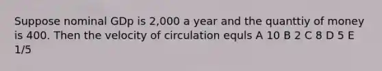 Suppose nominal GDp is 2,000 a year and the quanttiy of money is 400. Then the velocity of circulation equls A 10 B 2 C 8 D 5 E 1/5