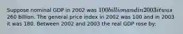 Suppose nominal GDP in 2002 was 100 billion and in 2003 it was260 billion. The general price index in 2002 was 100 and in 2003 it was 180. Between 2002 and 2003 the real GDP rose by: