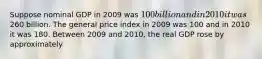 Suppose nominal GDP in 2009 was 100 billion and in 2010 it was260 billion. The general price index in 2009 was 100 and in 2010 it was 180. Between 2009 and 2010, the real GDP rose by approximately